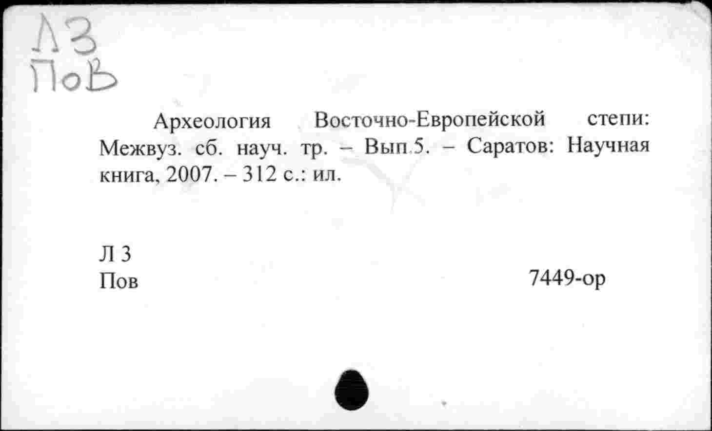 ﻿л г
ПоЬ
Археология Восточно-Европейской степи: Межвуз. сб. науч. тр. - Вып 5. - Саратов: Научная книга, 2007. - 312 с.: ил.
Л 3 Пов
7449-ор